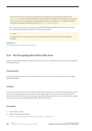 The frequency at which savepoints are defined can be configured in the persistence section of the
global.ini file (every 5 minutes by default). Savepoints are also triggered automatically by a number of
other operations such as data backup, and database shutdown and restart. You can trigger a savepoint
manually by executing the following statement ALTER SYSTEM SAVEPOINT.
You can verify this result in the monitoring view M_PERSISTENCE_ENCRYPTION_STATUS. The column
KEY_CHANGE_WITH_NEXT_SAVEPOINT contains the value TRUE.
Note
Encryption keys that are no longer in use are automatically removed the next time the database is
restarted.
Related Links
SAP HANA Database – System Views Reference
11.4 Re-Encrypting the Entire Data Area
If you are using the SAP HANA persistence encryption feature, you may need to re-encrypt your entire data area
for different reasons.
Prerequisites
To re-encrypt the data area and access the encryption monitoring views, you must have the system privilege
RESOURCE ADMIN.
Context
You may need to re-encrypt your entire data area because, for example, you have a lot of encryption keys in your
system, an encryption key was compromised, or your organization's security policy requires that all data be
encrypted with keys not older than a certain age. You can see all encryption keys in your system and their validity
periods in the monitoring view M_PERSISTENCE_ENCRYPTION_KEYS.
Procedure
1. Open the SQL console.
2. Execute the following statement:
ALTER SYSTEM PERSISTENCE ENCRYPTION APPLY CURRENT KEY
216
P U B L I C
© 2013 SAP AG or an SAP affiliate company. All rights reserved.
SAP HANA Administration Guide
Managing Encryption of Data Volumes in the SAP HANA Database
 