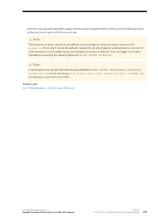 After the next savepoint operation, pages that have been encrypted with an old key are decrypted using the
old key and re-encrypted with the current key.
Note
The frequency at which savepoints are defined can be configured in the persistence section of the
global.ini file (every 5 minutes by default). Savepoints are also triggered automatically by a number of
other operations such as data backup, and database shutdown and restart. You can trigger a savepoint
manually by executing the following statement ALTER SYSTEM SAVEPOINT.
Note
If you created a new key by executing the SQL statement ALTER SYSTEM PERSISTENCE ENCRYPTION
CREATE NEW KEY before executing ALTER SYSTEM PERSISTENCE ENCRYPTION APPLY CURRENT KEY,
this new key is used for re-encryption.
Related Links
SAP HANA Database – System Views Reference
SAP HANA Administration Guide
Managing Encryption of Data Volumes in the SAP HANA Database
P U B L I C
© 2013 SAP AG or an SAP affiliate company. All rights reserved. 217
 