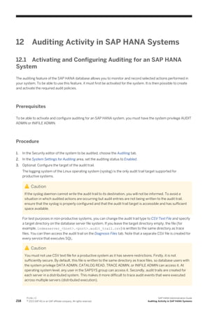 12 Auditing Activity in SAP HANA Systems
12.1 Activating and Configuring Auditing for an SAP HANA
System
The auditing feature of the SAP HANA database allows you to monitor and record selected actions performed in
your system. To be able to use this feature, it must first be activated for the system. It is then possible to create
and activate the required audit policies.
Prerequisites
To be able to activate and configure auditing for an SAP HANA system, you must have the system privilege AUDIT
ADMIN or INIFILE ADMIN.
Procedure
1. In the Security editor of the system to be audited, choose the Auditing tab.
2. In the System Settings for Auditing area, set the auditing status to Enabled.
3. Optional: Configure the target of the audit trail.
The logging system of the Linux operating system (syslog) is the only audit trail target supported for
productive systems.
Caution
If the syslog daemon cannot write the audit trail to its destination, you will not be informed. To avoid a
situation in which audited actions are occurring but audit entries are not being written to the audit trail,
ensure that the syslog is properly configured and that the audit trail target is accessible and has sufficient
space available.
For test purposes in non-productive systems, you can change the audit trail type to CSV Text File and specify
a target directory on the database server file system. If you leave the target directory empty, the file (for
example, indexserver_<host>.<port>.audit_trail.csv) is written to the same directory as trace
files. You can then access the audit trail on the Diagnosis Files tab. Note that a separate CSV file is created for
every service that executes SQL.
Caution
You must not use CSV text file for a productive system as it has severe restrictions. Firstly, it is not
sufficiently secure. By default, this file is written to the same directory as trace files, so database users with
the system privilege DATA ADMIN, CATALOG READ, TRACE ADMIN, or INIFILE ADMIN can access it. At
operating system level, any user in the SAPSYS group can access it. Secondly, audit trails are created for
each server in a distributed system. This makes it more difficult to trace audit events that were executed
across multiple servers (distributed execution).
218
P U B L I C
© 2013 SAP AG or an SAP affiliate company. All rights reserved.
SAP HANA Administration Guide
Auditing Activity in SAP HANA Systems
 
