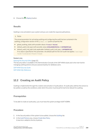 4. Choose the (Deploy) button.
Results
Auditing is now activated in your system and you can create the required audit policies.
Note
The actual parameters for activating auditing and configuring the audit trail are contained in the
auditing_configuration section of the global.ini system properties file:
● global_auditing_state (with possible values of true or false)
● default_audit_trail_type (with possible values SYSLOGPROTOCOL or CSVTEXTFILE)
● default_audit_trail_path (only applicable if default_audit_trail_type = CSVTEXTFILE)
If no value is specified for this parameter, the default path for the CSV audit trail applies: /usr/sap/
<sid>/<instance>/<host>/trace
Related Links
Opening the Security Editor [page 22]
The Security editor is available in the Administration Console of the SAP HANA studio and is the main tool for
managing auditing policies and your password policy for database users.
SAP HANA Security Guide
SAP HANA SQL Reference
12.2 Creating an Audit Policy
Auditing is implemented through the creation and activation of audit polices. An audit policy defines the actions to
be audited, as well as the conditions under which the action must be performed to be relevant for auditing.
Prerequisites
To be able to create an audit policy, you must have the system privilege AUDIT ADMIN.
Procedure
1. In the Security editor of the system to be audited, choose the Auditing tab.
2. In the Audit Policies area, choose Create New Policy.
A new line is added to the list of policies.
SAP HANA Administration Guide
Auditing Activity in SAP HANA Systems
P U B L I C
© 2013 SAP AG or an SAP affiliate company. All rights reserved. 219
 