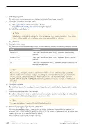 3. Enter the policy name.
The policy name can contain only letters (Aa-Zz), numbers (0-9), and underscores (_).
4. Specify the actions to be audited as follows:
a) In the Audited Actions column, choose the button.
The Edit Actions Audited by <policy_name> dialog box appears.
b) Select the required actions.
Note
Not all actions can be combined together in the same policy. When you select an action, those actions
that are not compatible with the selected action become unavailable for selection.
c) Choose OK.
5. Specify the action status.
The action status specifies when the actions in the policy are to be audited. The following values are possible:
Status Description
SUCCESSFUL The action is audited only when the SQL statement is successfully
executed.
UNSUCCESSFUL The action is audited only when the SQL statement is unsuccessfully
executed.
ALL The action is audited when the SQL statement is both successfully and
unsuccessfully executed.
Note
An unsuccessful attempt to execute an action means that the user was not authorized to execute the
action. If another error occurs (for example, misspellings in user or object names and syntax errors), the
action is generally not audited. In the case of actions that involve data manipulation (that is, INSERT,
SELECT, UPDATE, DELETE, and EXECUTE statements), additional errors (for example, invalidate views)
are audited.
6. Specify the audit level.
The audit level specifies the severity of the audit entry written to the audit trail when the actions in the policy
occur.
7. If necessary, specify the user(s) to be audited.
The actions in the policy will only be audited when performed by the specified user(s). If you do not specify a
user, the actions will be audited regardless of who performs them.
Note
You must specify a user if you chose to audit all auditable actions.
8. If necessary, specify the target object(s) to be audited.
You must specify a target object if the actions to be audited involve data manipulation, for example, the
actions SELECT, INSERT, UPDATE, DELETE, and EXECUTE. The actions in the policy will only be audited when
they are performed on the specified object or objects.
When specifying target objects, note the following:
220
P U B L I C
© 2013 SAP AG or an SAP affiliate company. All rights reserved.
SAP HANA Administration Guide
Auditing Activity in SAP HANA Systems
 