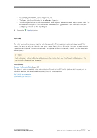 ○ You can only enter tables, views, and procedures.
○ The target object must be valid for all actions in the policy.
○ You can only enter objects that exist. However, if the object is deleted, the audit policy remains valid. This
means that if the object is recreated, that is the same object type with the same name is created, the
audit policy will work for this object again.
9. Choose the (Deploy) button.
Results
The list of audit policies is saved together with the new policy. The new policy is automatically enabled. This
means that when an action in the policy now occurs under the conditions defined in the policy, an audit entry is
created in the audit trail. You can disable a policy at any time by changing the policy status. It is also possible to
delete a policy.
Note
Audit policies are not owned by the database user who creates them and therefore will not be deleted if the
corresponding database user is deleted.
Related Links
Opening the Security Editor [page 22]
The Security editor is available in the Administration Console of the SAP HANA studio and is the main tool for
managing auditing policies and your password policy for database users.
SAP HANA Security Guide
SAP HANA SQL Reference
SAP HANA Administration Guide
Auditing Activity in SAP HANA Systems
P U B L I C
© 2013 SAP AG or an SAP affiliate company. All rights reserved. 221
 