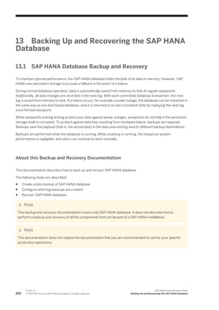 13 Backing Up and Recovering the SAP HANA
Database
13.1 SAP HANA Database Backup and Recovery
To maintain optimal performance, the SAP HANA database holds the bulk of its data in memory. However, SAP
HANA uses persistent storage to provide a fallback in the event of a failure.
During normal database operation, data is automatically saved from memory to disk at regular savepoints.
Additionally, all data changes are recorded in the redo log. With each committed database transaction, the redo
log is saved from memory to disk. If a failure occurs, for example a power outage, the database can be restarted in
the same way as any disk-based database, and it is returned to its last consistent state by replaying the redo log
since the last savepoint.
While savepoints and log writing protect your data against power outages, savepoints do not help if the persistent
storage itself is corrupted. To protect against data loss resulting from hardware failure, backups are required.
Backups save the payload (that is, the actual data) in the data area and log area to different backup destinations.
Backups are performed while the database is running. While a backup is running, the impact on system
performance is negligible, and users can continue to work normally.
About this Backup and Recovery Documentation
This documentation describes how to back up and recover SAP HANA database.
The following tasks are described:
● Create a data backup of SAP HANA database
● Configure when log backups are created
● Recover SAP HANA database
Note
This backup and recovery documentation covers only SAP HANA database. It does not describe how to
perform a backup and recovery of all the components that can be part of a SAP HANA installation.
Note
This documentation does not replace the documentation that you are recommended to use for your specific
production operations.
222
P U B L I C
© 2013 SAP AG or an SAP affiliate company. All rights reserved.
SAP HANA Administration Guide
Backing Up and Recovering the SAP HANA Database
 