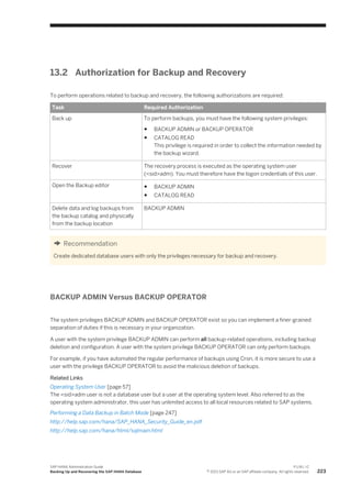 13.2 Authorization for Backup and Recovery
To perform operations related to backup and recovery, the following authorizations are required:
Task Required Authorization
Back up To perform backups, you must have the following system privileges:
● BACKUP ADMIN or BACKUP OPERATOR
● CATALOG READ
This privilege is required in order to collect the information needed by
the backup wizard.
Recover The recovery process is executed as the operating system user
(<sid>adm). You must therefore have the logon credentials of this user.
Open the Backup editor ● BACKUP ADMIN
● CATALOG READ
Delete data and log backups from
the backup catalog and physically
from the backup location
BACKUP ADMIN
Recommendation
Create dedicated database users with only the privileges necessary for backup and recovery.
BACKUP ADMIN Versus BACKUP OPERATOR
The system privileges BACKUP ADMIN and BACKUP OPERATOR exist so you can implement a finer-grained
separation of duties if this is necessary in your organization.
A user with the system privilege BACKUP ADMIN can perform all backup-related operations, including backup
deletion and configuration. A user with the system privilege BACKUP OPERATOR can only perform backups.
For example, if you have automated the regular performance of backups using Cron, it is more secure to use a
user with the privilege BACKUP OPERATOR to avoid the malicious deletion of backups.
Related Links
Operating System User [page 57]
The <sid>adm user is not a database user but a user at the operating system level. Also referred to as the
operating system administrator, this user has unlimited access to all local resources related to SAP systems.
Performing a Data Backup in Batch Mode [page 247]
http://help.sap.com/hana/SAP_HANA_Security_Guide_en.pdf
http://help.sap.com/hana/html/sqlmain.html
SAP HANA Administration Guide
Backing Up and Recovering the SAP HANA Database
P U B L I C
© 2013 SAP AG or an SAP affiliate company. All rights reserved. 223
 