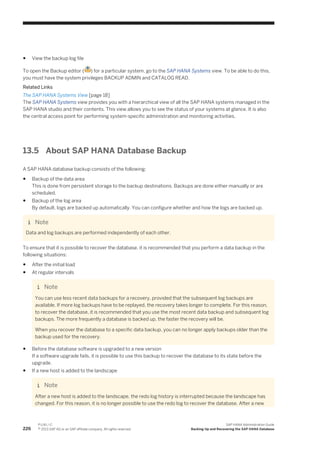 ● View the backup log file
To open the Backup editor ( ) for a particular system, go to the SAP HANA Systems view. To be able to do this,
you must have the system privileges BACKUP ADMIN and CATALOG READ.
Related Links
The SAP HANA Systems View [page 18]
The SAP HANA Systems view provides you with a hierarchical view of all the SAP HANA systems managed in the
SAP HANA studio and their contents. This view allows you to see the status of your systems at glance. It is also
the central access point for performing system-specific administration and monitoring activities.
13.5 About SAP HANA Database Backup
A SAP HANA database backup consists of the following:
● Backup of the data area
This is done from persistent storage to the backup destinations. Backups are done either manually or are
scheduled.
● Backup of the log area
By default, logs are backed up automatically. You can configure whether and how the logs are backed up.
Note
Data and log backups are performed independently of each other.
To ensure that it is possible to recover the database, it is recommended that you perform a data backup in the
following situations:
● After the initial load
● At regular intervals
Note
You can use less recent data backups for a recovery, provided that the subsequent log backups are
available. If more log backups have to be replayed, the recovery takes longer to complete. For this reason,
to recover the database, it is recommended that you use the most recent data backup and subsequent log
backups. The more frequently a database is backed up, the faster the recovery will be.
When you recover the database to a specific data backup, you can no longer apply backups older than the
backup used for the recovery.
● Before the database software is upgraded to a new version
If a software upgrade fails, it is possible to use this backup to recover the database to its state before the
upgrade.
● If a new host is added to the landscape
Note
After a new host is added to the landscape, the redo log history is interrupted because the landscape has
changed. For this reason, it is no longer possible to use the redo log to recover the database. After a new
226
P U B L I C
© 2013 SAP AG or an SAP affiliate company. All rights reserved.
SAP HANA Administration Guide
Backing Up and Recovering the SAP HANA Database
 