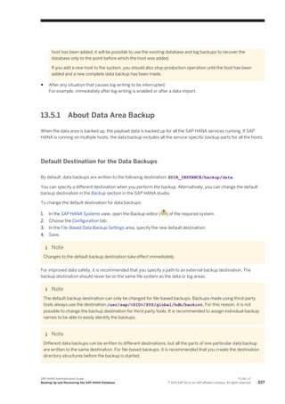 host has been added, it will be possible to use the existing database and log backups to recover the
database only to the point before which the host was added.
If you add a new host to the system, you should also stop production operation until the host has been
added and a new complete data backup has been made.
● After any situation that causes log writing to be interrupted
For example, immediately after log writing is enabled or after a data import.
13.5.1 About Data Area Backup
When the data area is backed up, the payload data is backed up for all the SAP HANA services running. If SAP
HANA is running on multiple hosts, the data backup includes all the service-specific backup parts for all the hosts.
Default Destination for the Data Backups
By default, data backups are written to the following destination: $DIR_INSTANCE/backup/data.
You can specify a different destination when you perform the backup. Alternatively, you can change the default
backup destination in the Backup section in the SAP HANA studio.
To change the default destination for data backups:
1. In the SAP HANA Systems view, open the Backup editor ( ) of the required system.
2. Choose the Configuration tab.
3. In the File-Based Data Backup Settings area, specify the new default destination.
4. Save.
Note
Changes to the default backup destination take effect immediately.
For improved data safety, it is recommended that you specify a path to an external backup destination. The
backup destination should never be on the same file system as the data or log areas.
Note
The default backup destination can only be changed for file-based backups. Backups made using third-party
tools always use the destination /usr/sap/<SID>/SYS/global/hdb/backint. For this reason, it is not
possible to change the backup destination for third-party tools. It is recommended to assign individual backup
names to be able to easily identify the backups.
Note
Different data backups can be written to different destinations, but all the parts of one particular data backup
are written to the same destination. For file-based backups, it is recommended that you create the destination
directory structures before the backup is started.
SAP HANA Administration Guide
Backing Up and Recovering the SAP HANA Database
P U B L I C
© 2013 SAP AG or an SAP affiliate company. All rights reserved. 227
 