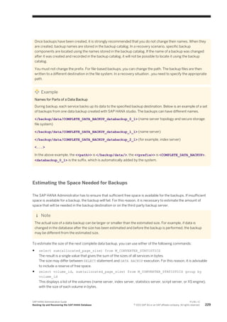 Once backups have been created, it is strongly recommended that you do not change their names. When they
are created, backup names are stored in the backup catalog. In a recovery scenario, specific backup
components are located using the names stored in the backup catalog. If the name of a backup was changed
after it was created and recorded in the backup catalog, it will not be possible to locate it using the backup
catalog.
You must not change the prefix. For file-based backups, you can change the path. The backup files are then
written to a different destination in the file system. In a recovery situation , you need to specify the appropriate
path.
Example
Names for Parts of a Data Backup
During backup, each service backs up its data to the specified backup destination. Below is an example of a set
of backups from one data backup created with SAP HANA studio. The backups can have different names.
</backup/data/COMPLETE_DATA_BACKUP_databackup_0_1> (name server topology and secure storage
file system)
</backup/data/COMPLETE_DATA_BACKUP_databackup_1_1> (name server)
</backup/data/COMPLETE_DATA_BACKUP_databackup_2_1> (for example, index server)
<...>
In the above example, the <<path>> is </backup/data/>, the <<prefix>> is <COMPLETE_DATA_BACKUP>.
<databackup_0_1> is the suffix, which is automatically added by the system.
Estimating the Space Needed for Backups
The SAP HANA Administrator has to ensure that sufficient free space is available for the backups. If insufficient
space is available for a backup, the backup will fail. For this reason, it is necessary to estimate the amount of
space that will be needed in the backup destination or on the third-party backup server.
Note
The actual size of a data backup can be larger or smaller than the estimated size. For example, if data is
changed in the database after the size has been estimated and before the backup is performed, the backup
may be different from the estimated size.
To estimate the size of the next complete data backup, you can use either of the following commands:
● select sum(allocated_page_size) from M_CONVERTER_STATISTICS
The result is a single value that gives the sum of the sizes of all services in bytes.
The size may differ between SELECT statement and DATA BACKUP execution. For this reason, it is advisable
to include a reserve of free space.
● select volume_id, sum(allocated_page_size) from M_CONVERTER_STATISTICS group by
volume_id
This displays a list of the volumes (name server, index server, statistics server, script server, or XS engine),
with the size of each volume in bytes.
SAP HANA Administration Guide
Backing Up and Recovering the SAP HANA Database
P U B L I C
© 2013 SAP AG or an SAP affiliate company. All rights reserved. 229
 