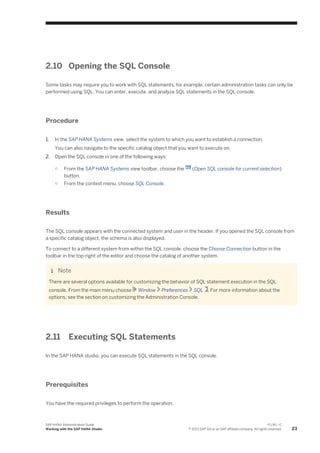 2.10 Opening the SQL Console
Some tasks may require you to work with SQL statements, for example, certain administration tasks can only be
performed using SQL. You can enter, execute, and analyze SQL statements in the SQL console.
Procedure
1. In the SAP HANA Systems view, select the system to which you want to establish a connection.
You can also navigate to the specific catalog object that you want to execute on.
2. Open the SQL console in one of the following ways:
○ From the SAP HANA Systems view toolbar, choose the (Open SQL console for current selection)
button.
○ From the context menu, choose SQL Console.
Results
The SQL console appears with the connected system and user in the header. If you opened the SQL console from
a specific catalog object, the schema is also displayed.
To connect to a different system from within the SQL console, choose the Choose Connection button in the
toolbar in the top-right of the editor and choose the catalog of another system.
Note
There are several options available for customizing the behavior of SQL statement execution in the SQL
console. From the main menu choose Window Preferences SQL . For more information about the
options, see the section on customizing the Administration Console.
2.11 Executing SQL Statements
In the SAP HANA studio, you can execute SQL statements in the SQL console.
Prerequisites
You have the required privileges to perform the operation.
SAP HANA Administration Guide
Working with the SAP HANA Studio
P U B L I C
© 2013 SAP AG or an SAP affiliate company. All rights reserved. 23
 