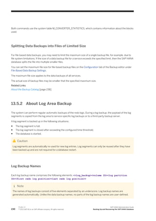 Both commands use the system table M_CONVERTER_STATISTICS, which contains information about the blocks
used.
Splitting Data Backups into Files of Limited Size
For file-based data backups, you may need to limit the maximum size of a single backup file, for example, due to
file system limitations. If the size of a data backup file for a service exceeds the specified limit, then the SAP HANA
database splits the file into multiple smaller files.
You can set the maximum file size for file-based backup files on the Configuration tab of the Backup editor under
File-Based Data Backup Settings.
The maximum file size applies to the data backups of all services.
The actual size of backup files may be smaller that the specified maximum size.
Related Links
About the Backup Catalog [page 238]
13.5.2 About Log Area Backup
The system can perform regular automatic backups of the redo logs. During a log backup, the payload of the log
segments is copied from the log area to service-specific log backups or to a third-party backup server.
A log segment is backed up in the following situations:
● The log segment is full.
● The log segment is closed after exceeding the configured time threshold.
● The database is started.
Caution
Log segments are automatically re-used for new log entries. Log segments can only be reused after they have
been backed up and are not required for a database restart.
Log Backup Names
Each log backup name comprises the following elements: <<log_backup><volume ID><log partition
ID><first redo log position><last redo log position>>
Note
The names of log backups consist of five elements separated by an underscore. Log backup names are
generated automatically. Unlike the data backup names, no parts of the log backup names are user-defined.
230
P U B L I C
© 2013 SAP AG or an SAP affiliate company. All rights reserved.
SAP HANA Administration Guide
Backing Up and Recovering the SAP HANA Database
 