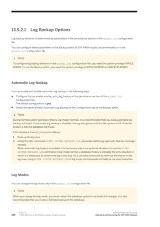13.5.2.1 Log Backup Options
Log backup behavior is determined by parameters in the persistence section of the global.ini configuration
file.
You can configure these parameters in the Backup editor of SAP HANA studio (recommended) or in the
global.ini configuration file.
Note
To configure log backup behavior in the global.ini configuration file, you need the system privilege INIFILE
ADMIN. To use the Backup editor, you need the system privileges CATALOG READ and BACKUP ADMIN.
Automatic Log Backup
You can enable and disable automatic log backup in the following ways:
● Configure the parameter enable_auto_log_backup in the persistence section of the global.ini
configuration file.
The default configuration is yes.
● Select the option Enable Automatic Log Backup on the Configuration tab of the Backup editor.
Note
During normal system operation (that is, log mode=normal), it is recommended that you keep automatic log
backup activated. If automatic log backup is disabled, the log area grows until the file system is full. If the file
system is full, the database will freeze.
If the database freezes, proceed as follows:
1. Back up the log area.
2. Using the SQL command ALTER SYSTEM RECLAIM LOG, physically delete log segments that are no longer
needed.
When automatic log backup is enabled, it is necessary only in exceptional situations to use the ALTER
SYSTEM RECLAIM LOG command. In log mode normal, a database freeze is probably the only situation in
which it is necessary to reclaim the log in this way. As it can take some time to reformat the blocks in the
log area, using ALTER SYSTEM RECLAIM LOG in log mode normal would normally be counterproductive.
Log Modes
You can change the log mode only in the global.ini configuration file.
Note
When you change the log mode, you must restart the database system to activate the changes. It is also
recommended that you create a full data backup of the database.
232
P U B L I C
© 2013 SAP AG or an SAP affiliate company. All rights reserved.
SAP HANA Administration Guide
Backing Up and Recovering the SAP HANA Database
 