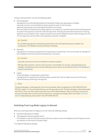 The log_mode parameter can have the following values:
● Normal (default)
Log segments are automatically backed up if parameter enable_auto_log_backup is enabled.
Log mode normal is recommended to provide support for point-in-time recovery.
Automatic log backups can prevent log-full situations from arising.
After the system has backed up the full log segment, the system can reuse the space that the full log segment
occupied in the log area to overwrite it with new log entries. If the log area does become full and no more log
segments can be created on disk, a log full situation arises and the database freezes. When the log area is full,
no more log entries can be written until a log backup has been completed.
Caution
Do not delete log segments at operating system level, as this will make the log area unusable. As a
consequence, the database may stop working immediately.
● Overwrite
Log segments are freed by savepoints and no log backups are performed. This can be useful, for example, for
test installations that do not need to be backed up or recovered.
Caution
Log mode overwrite is not recommended for production systems.
With log mode overwrite, a point-in-time recovery is not possible. For recovery, only data backups are
available; no log backups exist. Only the following recovery option can be selected: Recover the database to
a specific data backup.
● Legacy
In log mode legacy, no log backup is performed.
Log segments are retained until a full data backup is performed. This is to allow recovery from the most
recent full backup and the log in the log area.
Note
The log mode legacy is still supported, but not recommended. After an upgrade from SAP HANA SPS 02 to
SPS 03 or higher, it is recommended that you use the log mode normal. The log mode legacy will be deprecated
with SPS 07. If you are still using this log mode in your SAP HANA database, make sure that you know how to
convert to the log mode normal on time and adjust your schedules accordingly. More information: SAP Note
1823343 (Deactivate log mode LEGACY with SAP HANA SPS 07).
Switching From Log Mode Legacy to Normal
When you switch log mode from legacy to normal, check the following settings:
● Automatic log backup is enabled.
● The log backup interval is greater than 0.
For example, a value of 15 minutes ensures that if you need to recover the database and if the log area is lost,
you will lose no more than 15 minutes of data.
To change the log backup settings:
SAP HANA Administration Guide
Backing Up and Recovering the SAP HANA Database
P U B L I C
© 2013 SAP AG or an SAP affiliate company. All rights reserved. 233
 
