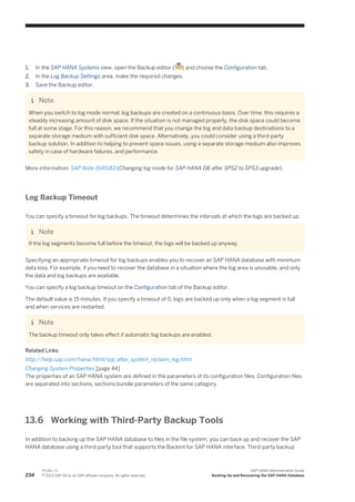 1. In the SAP HANA Systems view, open the Backup editor ( ) and choose the Configuration tab.
2. In the Log Backup Settings area, make the required changes.
3. Save the Backup editor.
Note
When you switch to log mode normal, log backups are created on a continuous basis. Over time, this requires a
steadily increasing amount of disk space. If the situation is not managed properly, the disk space could become
full at some stage. For this reason, we recommend that you change the log and data backup destinations to a
separate storage medium with sufficient disk space. Alternatively, you could consider using a third-party
backup solution. In addition to helping to prevent space issues, using a separate storage medium also improves
safety in case of hardware failures, and performance.
More information: SAP Note 1645183 (Changing log mode for SAP HANA DB after SPS2 to SPS3 upgrade).
Log Backup Timeout
You can specify a timeout for log backups. The timeout determines the intervals at which the logs are backed up.
Note
If the log segments become full before the timeout, the logs will be backed up anyway.
Specifying an appropriate timeout for log backups enables you to recover an SAP HANA database with minimum
data loss. For example, if you need to recover the database in a situation where the log area is unusable, and only
the data and log backups are available.
You can specify a log backup timeout on the Configuration tab of the Backup editor.
The default value is 15 minutes. If you specify a timeout of 0, logs are backed up only when a log segment is full
and when services are restarted.
Note
The backup timeout only takes effect if automatic log backups are enabled.
Related Links
http://help.sap.com/hana/html/sql_alter_system_reclaim_log.html
Changing System Properties [page 44]
The properties of an SAP HANA system are defined in the parameters of its configuration files. Configuration files
are separated into sections; sections bundle parameters of the same category.
13.6 Working with Third-Party Backup Tools
In addition to backing up the SAP HANA database to files in the file system, you can back up and recover the SAP
HANA database using a third-party tool that supports the Backint for SAP HANA interface. Third-party backup
234
P U B L I C
© 2013 SAP AG or an SAP affiliate company. All rights reserved.
SAP HANA Administration Guide
Backing Up and Recovering the SAP HANA Database
 