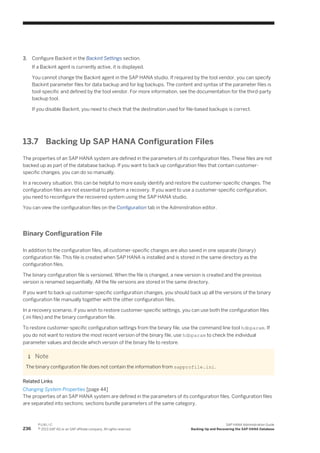 3. Configure Backint in the Backint Settings section.
If a Backint agent is currently active, it is displayed.
You cannot change the Backint agent in the SAP HANA studio. If required by the tool vendor, you can specify
Backint parameter files for data backup and for log backups. The content and syntax of the parameter files is
tool-specific and defined by the tool vendor. For more information, see the documentation for the third-party
backup tool.
If you disable Backint, you need to check that the destination used for file-based backups is correct.
13.7 Backing Up SAP HANA Configuration Files
The properties of an SAP HANA system are defined in the parameters of its configuration files. These files are not
backed up as part of the database backup. If you want to back up configuration files that contain customer-
specific changes, you can do so manually.
In a recovery situation, this can be helpful to more easily identify and restore the customer-specific changes. The
configuration files are not essential to perform a recovery. If you want to use a customer-specific configuration,
you need to reconfigure the recovered system using the SAP HANA studio.
You can view the configuration files on the Configuration tab in the Adminstration editor.
Binary Configuration File
In addition to the configuration files, all customer-specific changes are also saved in one separate (binary)
configuration file. This file is created when SAP HANA is installed and is stored in the same directory as the
configuration files.
The binary configuration file is versioned. When the file is changed, a new version is created and the previous
version is renamed sequentially. All the file versions are stored in the same directory.
If you want to back up customer-specific configuration changes, you should back up all the versions of the binary
configuration file manually together with the other configuration files.
In a recovery scenario, if you wish to restore customer-specific settings, you can use both the configuration files
(.ini files) and the binary configuration file.
To restore customer-specific configuration settings from the binary file, use the command line tool hdbparam. If
you do not want to restore the most recent version of the binary file, use hdbparam to check the individual
parameter values and decide which version of the binary file to restore.
Note
The binary configuration file does not contain the information from sapprofile.ini.
Related Links
Changing System Properties [page 44]
The properties of an SAP HANA system are defined in the parameters of its configuration files. Configuration files
are separated into sections; sections bundle parameters of the same category.
236
P U B L I C
© 2013 SAP AG or an SAP affiliate company. All rights reserved.
SAP HANA Administration Guide
Backing Up and Recovering the SAP HANA Database
 