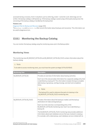 accessed during a recovery. Even in situations such as when log_mode = overwrite is set, where logs are not
written, the backup catalog is still backed up. If the backup catalog is saved using a third-party backup tool, the
versioning of the backup catalog is handled by the backup tool.
Related Links
Diagnosis Files for Backup and Recovery [page 243]
The backup.log and backint.log files record information about backups and recoveries. This information can
be used to diagnose errors.
13.8.1 Monitoring the Backup Catalog
You can monitor the backup catalog using the monitoring views and in the Backup editor.
Monitoring Views
The monitoring views M_BACKUP_CATALOG and M_BACKUP_CATALOG_FILES contain information about the
backup catalog.
Note
To be able to access monitoring views, you must have the system privilege CATALOG READ.
Monitoring View Description
M_BACKUP_CATALOG Provides an overview of information about backup activities.
Each row in the view provides information for a separate catalog entry that
is identified by a backup ID. This information includes the type (complete
data backup, log backup, and log missing), and start and completion
times.
Note
The backup ID is used to reference the parts of a backup in the
M_BACKUP_CATALOG_FILES monitoring view.
M_BACKUP_CATALOG_FILES Provides information about the backups created, and the backup
destinations for data and log backups.
Each row in the view has a corresponding entry in the
M_BACKUP_CATALOG monitoring view. Each row is identified by a
backup ID.
The M_BACKUP_CATALOG_FILES monitoring view provides additional
information about each database service that was involved in a backup.
For example, with a data backup, each database service is listed with its
SAP HANA Administration Guide
Backing Up and Recovering the SAP HANA Database
P U B L I C
© 2013 SAP AG or an SAP affiliate company. All rights reserved. 239
 