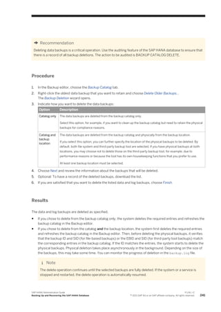 Recommendation
Deleting data backups is a critical operation. Use the auditing feature of the SAP HANA database to ensure that
there is a record of all backup deletions. The action to be audited is BACKUP CATALOG DELETE.
Procedure
1. In the Backup editor, choose the Backup Catalog tab.
2. Right-click the oldest data backup that you want to retain and choose Delete Older Backups...
The Backup Deletion wizard opens.
3. Indicate how you want to delete the data backups:
Option Description
Catalog only The data backups are deleted from the backup catalog only.
Select this option, for example, if you want to clean up the backup catalog but need to retain the physical
backups for compliance reasons.
Catalog and
backup
location
The data backups are deleted from the backup catalog and physically from the backup location.
If you select this option, you can further specify the location of the physical backups to be deleted. By
default, both file system and third-party backup tool are selected. If you have physical backups at both
locations, you may choose not to delete those on the third-party backup tool, for example, due to
performance reasons or because the tool has its own housekeeping functions that you prefer to use.
At least one backup location must be selected.
4. Choose Next and review the information about the backups that will be deleted.
5. Optional: To have a record of the deleted backups, download the list.
6. If you are satisfied that you want to delete the listed data and log backups, choose Finish.
Results
The data and log backups are deleted as specified.
● If you chose to delete from the backup catalog only, the system deletes the required entries and refreshes the
backup catalog in the Backup editor.
● If you chose to delete from the catalog and the backup location, the system first deletes the required entries
and refreshes the backup catalog in the Backup editor. Then, before deleting the physical backups, it verifies
that the backup ID and SID (for file-based backups) or the EBID and SID (for third-party tool backups) match
the corresponding entries in the backup catalog. If the ID matches the entries, the system starts to delete the
physical backups. Physical deletion takes place asynchronously in the background. Depending on the size of
the backups, this may take some time. You can monitor the progress of deletion in the backup.log file.
Note
The delete operation continues until the selected backups are fully deleted. If the system or a service is
stopped and restarted, the delete operation is automatically resumed.
SAP HANA Administration Guide
Backing Up and Recovering the SAP HANA Database
P U B L I C
© 2013 SAP AG or an SAP affiliate company. All rights reserved. 241
 