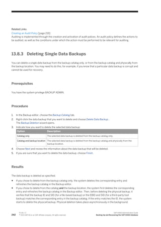 Related Links
Creating an Audit Policy [page 219]
Auditing is implemented through the creation and activation of audit polices. An audit policy defines the actions to
be audited, as well as the conditions under which the action must be performed to be relevant for auditing.
13.8.3 Deleting Single Data Backups
You can delete a single data backup from the backup catalog only, or from the backup catalog and physically from
the backup location. You may need to do this, for example, if you know that a particular data backup is corrupt and
cannot be used for recovery.
Prerequisites
You have the system privilege BACKUP ADMIN.
Procedure
1. In the Backup editor, choose the Backup Catalog tab.
2. Right-click the data backup that you want to delete and choose Delete Data Backup...
The Backup Deletion wizard opens.
3. Indicate how you want to delete the selected data backup:
Option Description
Catalog only The selected data backup is deleted from the backup catalog only.
Catalog and backup location The selected data backup is deleted from the backup catalog and physically from the
backup location.
4. Choose Next and review the information about the data backup that will be deleted.
5. If you are sure that you want to delete the data backup, choose Finish.
Results
The data backup is deleted as specified.
● If you chose to delete from the backup catalog only, the system deletes the corresponding entry and
refreshes the backup catalog in the Backup editor.
● If you chose to delete from the catalog and the backup location, the system first deletes the corresponding
entry and refreshes the backup catalog in the Backup editor. Then, before deleting the physical backup, it
verifies that the backup ID and SID (for a file-based backup) or the EBID and SID (for a third-party tool
backup) matches the corresponding entry in the backup catalog. If the entry matches the ID, the system
starts to delete the physical backup. Physical deletion takes place asynchronously in the background.
242
P U B L I C
© 2013 SAP AG or an SAP affiliate company. All rights reserved.
SAP HANA Administration Guide
Backing Up and Recovering the SAP HANA Database
 