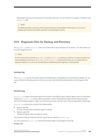 Depending on the size of the backup, this may take some time. You can monitor the progress of deletion in the
backup.log file.
Note
The delete operation continues until the selected backup is fully deleted. If the system or a service is
stopped and restarted, the delete operation is automatically resumed.
13.9 Diagnosis Files for Backup and Recovery
The backup.log and backint.log files record information about backups and recoveries. This information can
be used to diagnose errors.
Note
As more information is written to backup.log and backint.log, they grow, but their increased size does not
impact database performance. If backup.log or backint.log do become too big, you can delete them as
required. However, it is not recommended that you delete these files regularly or automatically.
backup.log
The backup.log records information about the data backups, the log backups, and the backup catalog. You can
access the file in the Backup editor on the Overview tab, and in the Administration editor on the Diagnosis Files
tab.
backint.log
backint.log contains information about the activities of the Backint agent. Backint agent is part of a third-party
backup tool. backint.log records all the parameters used to call the Backint agent and the values returned.
Each time the Backint agent is called, the command parameters and the return code are appended to backint.log.
backint.log contains the content of the following files:
● Backint input file
This file is created when the Backint agent is started.
● Backint output file
The Backint agent writes its output to this file.
The contents of the command file and the output file are copied to backint.log.
You can access the backint.log in the Administration editor on the Diagnosis Files tab.
Related Links
SAP HANA Administration Guide
Backing Up and Recovering the SAP HANA Database
P U B L I C
© 2013 SAP AG or an SAP affiliate company. All rights reserved. 243
 