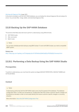 Working with Diagnosis Files [page 343]
In the event of problems with the SAP HANA database, you can display the relevant diagnosis file and analyze for
errors. You can also filter, merge, delete, and download diagnosis files.
13.10 Backing Up the SAP HANA Database
The sections that follow describe how to perform a data backup using different tools:
● SAP HANA studio
● SQL commands
● Batch mode
Note
You can also schedule periodic backups using DBA Cockpit. To work with DBA Cockpit, you need a compatible
ABAP system.
Related Links
http://help.sap.com/saphelp_nw73/helpdata/de/47/87bfe9cb044ef3a1811a7ff235d0d3/frameset.htm
13.10.1 Performing a Data Backup Using the SAP HANA Studio
Prerequisites
To perform a data backup, you must have the system privileges BACKUP OPERATOR or BACKUP ADMIN and
CATALOG READ.
Context
Note
A data backup performed with the SAP HANA studio saves only the payload of the database. The database
configuration files (*.ini files) are not backed up. Configuration files that contain customer-specific changes can
be backed up manually in order to more easily identify and restore customer-specific changes in a recovery
situation.
More information: About the SAP HANA Configuration Files
244
P U B L I C
© 2013 SAP AG or an SAP affiliate company. All rights reserved.
SAP HANA Administration Guide
Backing Up and Recovering the SAP HANA Database
 