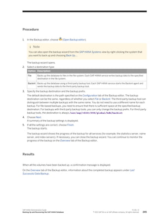 Procedure
1. In the Backup editor, choose (Open Backup editor).
Note
You can also open the backup wizard from the SAP HANA Systems view by right-clicking the system that
you want to back up and choosing Back Up….
The backup wizard opens.
2. Select a destination type:
Option Description
File Backs up the database to files in the file system. Each SAP HANA service writes backup data to the specified
destination in the file system.
Backint Backs up the database using a third-party backup tool. Each SAP HANA service starts the Backint agent and
sends the backup data to the third-party backup tool.
3. Specify the backup destination and the backup prefix.
The default destination is the path specified on the Configuration tab of the Backup editor. The backup
destination can be the same, regardless of whether you select File or Backint. The third-party backup tool can
distinguish between multiple backups with the same name. You do not need to use a different name for each
backup. For file-based backups, you need to ensure that there is sufficient space at the specified backup
destination. For backups with third-party backup tools, you can only change the backup prefix. For third-party
backup tools, the destination is always /usr/sap/<SID>/SYS/global/hdb/backint
4. Choose Next.
A summary of the backup settings is displayed.
5. If all the settings are correct, choose Finish.
The backup starts.
The backup wizard shows the progress of the backup for all services (for example, the statistics server, name
server, and index servers). If necessary, you can close the backup wizard. You can continue to monitor the
progress of the backup on the Overview tab of the Backup editor.
Results
When all the volumes have been backed up, a confirmation message is displayed.
On the Overview tab of the Backup editor, information about the completed backup appears under Last
Successful Data Backup.
SAP HANA Administration Guide
Backing Up and Recovering the SAP HANA Database
P U B L I C
© 2013 SAP AG or an SAP affiliate company. All rights reserved. 245
 