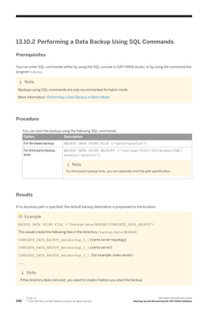 13.10.2 Performing a Data Backup Using SQL Commands
Prerequisites
You can enter SQL commands either by using the SQL console in SAP HANA studio, or by using the command line
program hdbsql.
Note
Backups using SQL commands are only recommended for batch mode.
More information: Performing a Data Backup in Batch Mode
Procedure
You can start the backup using the following SQL commands:
Option Description
For file-based backup: BACKUP DATA USING FILE ('<path><prefix>')
For third-party backup
tools:
BACKUP DATA USING BACKINT ('/usr/sap/<SID>/SYS/global/hdb/
backint/<prefix>')
Note
For third-party backup tools, you can optionally omit the path specification.
Results
If no absolute path is specified, the default backup destination is prepended to the location.
Example
BACKUP DATA USING FILE ('/backup/data/MONDAY/COMPLETE_DATA_BACKUP')
This would create the following files in the directory /backup/data/MONDAY:
COMPLETE_DATA_BACKUP_databackup_0_1 (name server topology)
COMPLETE_DATA_BACKUP_databackup_1_1 (name server)
COMPLETE_DATA_BACKUP_databackup_2_1 (for example, index server)
...
Note
If the directory does not exist, you need to create it before you start the backup.
246
P U B L I C
© 2013 SAP AG or an SAP affiliate company. All rights reserved.
SAP HANA Administration Guide
Backing Up and Recovering the SAP HANA Database
 