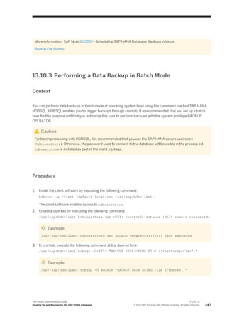 More information: SAP Note 1651055 - Scheduling SAP HANA Database Backups in Linux
Backup File Names
13.10.3 Performing a Data Backup in Batch Mode
Context
You can perform data backups in batch mode at operating system level using the command line tool SAP HANA
HDBSQL. HDBSQL enables you to trigger backups through crontab. It is recommended that you set up a batch
user for this purpose and that you authorize this user to perform backups with the system privilege BACKUP
OPERATOR.
Caution
For batch processing with HDBSQL, it is recommended that you use the SAP HANA secure user store
(hdbuserstore). Otherwise, the password used to connect to the database will be visible in the process list.
hdbuserstore is installed as part of the client package.
Procedure
1. Install the client software by executing the following command:
hdbinst –a client (default location: /usr/sap/hdbclient).
The client software enables access to hdbuserstore.
2. Create a user key by executing the following command:
/usr/sap/hdbclient/hdbuserstore set <KEY> <host>:3<instance id>15 <user> <password>
Example
/usr/sap/hdbclient/hdbuserstore set BACKUP vebwtests1:30015 user password
3. In crontab, execute the following command at the desired time:
/usr/sap/hdbclient/hdbsql –U<KEY> "BACKUP DATA USING FILE ('<path><prefix>')"
Example
/usr/sap/hdbclient/hdbsql -U BACKUP "BACKUP DATA USING FILE ('MONDAY')"
SAP HANA Administration Guide
Backing Up and Recovering the SAP HANA Database
P U B L I C
© 2013 SAP AG or an SAP affiliate company. All rights reserved. 247
 