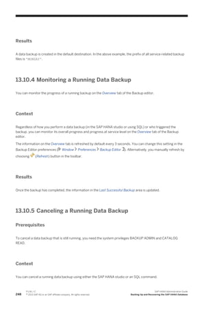 Results
A data backup is created in the default destination. In the above example, the prefix of all service-related backup
files is 'MONDAY'.
13.10.4 Monitoring a Running Data Backup
You can monitor the progress of a running backup on the Overview tab of the Backup editor.
Context
Regardless of how you perform a data backup (in the SAP HANA studio or using SQL) or who triggered the
backup, you can monitor its overall progress and progress at service level on the Overview tab of the Backup
editor.
The information on the Overview tab is refreshed by default every 3 seconds. You can change this setting in the
Backup Editor preferences ( Window Preferences Backup Editor ). Alternatively, you manually refresh by
choosing (Refresh) button in the toolbar.
Results
Once the backup has completed, the information in the Last Successful Backup area is updated.
13.10.5 Canceling a Running Data Backup
Prerequisites
To cancel a data backup that is still running, you need the system privileges BACKUP ADMIN and CATALOG
READ.
Context
You can cancel a running data backup using either the SAP HANA studio or an SQL command.
248
P U B L I C
© 2013 SAP AG or an SAP affiliate company. All rights reserved.
SAP HANA Administration Guide
Backing Up and Recovering the SAP HANA Database
 