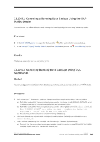 13.10.5.1 Canceling a Running Data Backup Using the SAP
HANA Studio
You can use the SAP HANA studio to cancel running data backups that you started using the backup wizard.
Procedure
1. In the SAP HANA Systems view, open the Backup editor ( ) of the system that is being backed up.
2. In the Status of Currently Running Backups area of the Overview tab, choose the (Cancel Backup) button.
Results
The backup is canceled and you are notified of this.
13.10.5.2 Canceling Running Data Backups Using SQL
Commands
Context
You can use SQL commands to cancel any data backup, including backups started outside of SAP HANA studio.
Procedure
1. Find the backup ID. When a data backup is started, the system assigns a unique ID to the data backup.
a) To find the backup ID of the running data backup, use the monitoring view M_BACKUP_CATALOG, which
provides an overview of information about backup and recovery activities.
b) To find the backup ID of the running data backup, use the following SQL command: select BACKUP_ID
from "M_BACKUP_CATALOG" where entry_type_name = 'complete data backup' and
state_name = 'running' order by sys_start_time desc;
c) You can now use the backup ID to cancel the running data backup.
2. Cancel the data backup. To cancel the running data backup use the following SQL command: backup
cancel <backup_id>.
3. Check that the data backup was canceled. The data backup is canceled asynchronously.
a) To check that the running data backup was canceled, check the monitoring view M_BACKUP_CATALOG .
This view shows the state of the canceled data backup.
SAP HANA Administration Guide
Backing Up and Recovering the SAP HANA Database
P U B L I C
© 2013 SAP AG or an SAP affiliate company. All rights reserved. 249
 