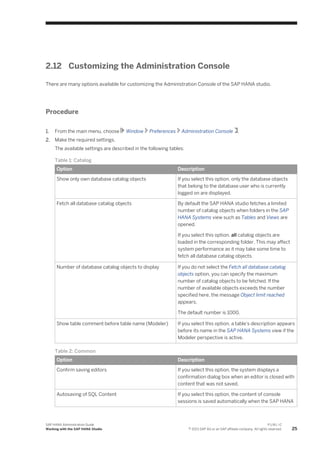 2.12 Customizing the Administration Console
There are many options available for customizing the Administration Console of the SAP HANA studio.
Procedure
1. From the main menu, choose Window Preferences Administration Console .
2. Make the required settings.
The available settings are described in the following tables:
Table 1: Catalog
Option Description
Show only own database catalog objects If you select this option, only the database objects
that belong to the database user who is currently
logged on are displayed.
Fetch all database catalog objects By default the SAP HANA studio fetches a limited
number of catalog objects when folders in the SAP
HANA Systems view such as Tables and Views are
opened.
If you select this option, all catalog objects are
loaded in the corresponding folder. This may affect
system performance as it may take some time to
fetch all database catalog objects.
Number of database catalog objects to display If you do not select the Fetch all database catalog
objects option, you can specify the maximum
number of catalog objects to be fetched. If the
number of available objects exceeds the number
specified here, the message Object limit reached
appears.
The default number is 1000.
Show table comment before table name (Modeler) If you select this option, a table's description appears
before its name in the SAP HANA Systems view if the
Modeler perspective is active.
Table 2: Common
Option Description
Confirm saving editors If you select this option, the system displays a
confirmation dialog box when an editor is closed with
content that was not saved.
Autosaving of SQL Content If you select this option, the content of console
sessions is saved automatically when the SAP HANA
SAP HANA Administration Guide
Working with the SAP HANA Studio
P U B L I C
© 2013 SAP AG or an SAP affiliate company. All rights reserved. 25
 