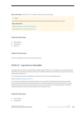 More information: SAP Note 1821207 (Determining required recovery files)
Note
In the Recovery Wizard dialog, ensure that the paths to the data and log backup files are correct.
More information:
Default Destination of the Data Backup Files
Default Destination of the Log Backup Files
Used for Recovery
● Data backups
● Log backups
● Log area
Steps for Recovery
Perform a database recovery to the most recent state.
13.11.1.2 Log Area is Unusable
If the log area is unusable, it is only possible to replay the log backups. As a consequence, any changes that were
made after the most recent log backup will be lost. In addition, all the transactions that were open during the log
backup will be rolled back.
It is still possible to recover the database to a point in time within the existing log backups.
More information: Log Backup Options
For recovery, the data backups and the log backups are used. When the data backup has been successfully
recovered, the log entries from the log backups are automatically replayed. In the Recovery Wizard, you must
specify the option Initialize log area to prevent the recovery of entries from the unusable log area. This option
initializes the log area, and the old (unusable) content of log area is lost.
Used for Recovery
● Data backups
● Log backups
SAP HANA Administration Guide
Backing Up and Recovering the SAP HANA Database
P U B L I C
© 2013 SAP AG or an SAP affiliate company. All rights reserved. 251
 
