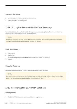 Steps for Recovery
1. Perform a database recovery to the most recent state.
2. Specify the option Initialize log area.
13.11.1.3 Logical Error – Point-in-Time Recovery
To reset the database to a particular point in time, you need a data backup from before the point in time to
recover to, the subsequent log backups, and the log area.
Note
All changes made after the point in time of the recovery will be lost. If you need to perform a point-in-time
recovery, consider recovering the database to a different system.
Used for Recovery
● Data backups
● Log backups
(including the log backups made after the desired point in time of the recovery)
● Log area
Steps for Recovery
Perform a database recovery to a point in time before the logical error occurred.
Note
You need to specify a point in time to recover the database to. If you specify a point in time in the future, the
effect is the same as recovering the database to the most recent state.
13.12 Recovering the SAP HANA Database
Prerequisites
● The SAP HANA database software is installed on the target system.
252
P U B L I C
© 2013 SAP AG or an SAP affiliate company. All rights reserved.
SAP HANA Administration Guide
Backing Up and Recovering the SAP HANA Database
 