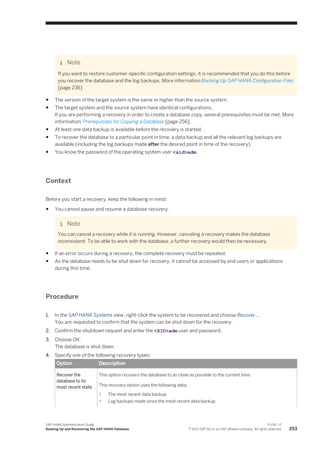 Note
If you want to restore customer-specific configuration settings, it is recommended that you do this before
you recover the database and the log backups. More information:Backing Up SAP HANA Configuration Files
[page 236]
● The version of the target system is the same or higher than the source system.
● The target system and the source system have identical configurations.
If you are performing a recovery in order to create a database copy, several prerequisites must be met. More
information: Prerequisites for Copying a Database [page 256].
● At least one data backup is available before the recovery is started.
● To recover the database to a particular point in time, a data backup and all the relevant log backups are
available (including the log backups made after the desired point in time of the recovery).
● You know the password of the operating system user <sid>adm.
Context
Before you start a recovery, keep the following in mind:
● You cannot pause and resume a database recovery.
Note
You can cancel a recovery while it is running. However, canceling a recovery makes the database
inconsistent. To be able to work with the database, a further recovery would then be necessary.
● If an error occurs during a recovery, the complete recovery must be repeated.
● As the database needs to be shut down for recovery, it cannot be accessed by end users or applications
during this time.
Procedure
1. In the SAP HANA Systems view, right-click the system to be recovered and choose Recover....
You are requested to confirm that the system can be shut down for the recovery.
2. Confirm the shutdown request and enter the <SID>adm user and password.
3. Choose OK.
The database is shut down.
4. Specify one of the following recovery types:
Option Description
Recover the
database to its
most recent state
This option recovers the database to as close as possible to the current time.
This recovery option uses the following data:
○ The most recent data backup
○ Log backups made since the most recent data backup
SAP HANA Administration Guide
Backing Up and Recovering the SAP HANA Database
P U B L I C
© 2013 SAP AG or an SAP affiliate company. All rights reserved. 253
 