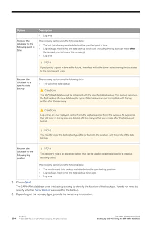 Option Description
○ Log area
Recover the
database to the
following point in
time
This recovery option uses the following data:
○ The last data backup available before the specified point in time
○ Log backups made since the data backup to be used (including the log backups made after
the desired point in time of the recovery)
○ Log area
Note
If you specify a point in time in the future, the effect will be the same as recovering the database
to the most recent state.
Recover the
database to a
specific data
backup
This recovery option uses the following data:
○ The specified data backup
Caution
The SAP HANA database will be initialized with the specified data backup. This backup becomes
the first backup of a new database life cycle. Older backups are not compatible with the log
written after the recovery.
Caution
Log entries are not replayed, neither from the log backups nor from the log area. All log entries
that still exist in the log area are deleted. All the changes that were made after this backup will
be lost.
Note
You need to know the destination type (file or Backint), the location, and the prefix of the data
backup.
Recover the
database to the
following log
position
Note
This recovery type is an advanced option that can be used in exceptional cases if a previous
recovery failed.
This recovery option uses the following data:
○ The most recent data backup available before the specified log position
○ Log backups made since the data backup to be used
○ Log area
5. Choose Next.
The SAP HANA database uses the backup catalog to identify the location of the backups. You do not need to
specify whether File or Backint was used for the backup.
6. Depending on the recovery type, provide the necessary information:
254
P U B L I C
© 2013 SAP AG or an SAP affiliate company. All rights reserved.
SAP HANA Administration Guide
Backing Up and Recovering the SAP HANA Database
 