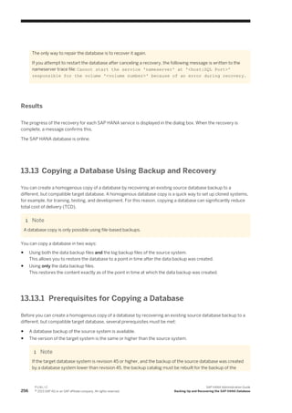 The only way to repair the database is to recover it again.
If you attempt to restart the database after canceling a recovery, the following message is written to the
nameserver trace file: Cannot start the service 'nameserver' at '<host:SQL Port>'
responsible for the volume '<volume number>' because of an error during recovery.
Results
The progress of the recovery for each SAP HANA service is displayed in the dialog box. When the recovery is
complete, a message confirms this.
The SAP HANA database is online.
13.13 Copying a Database Using Backup and Recovery
You can create a homogenous copy of a database by recovering an existing source database backup to a
different, but compatible target database. A homogenous database copy is a quick way to set up cloned systems,
for example, for training, testing, and development. For this reason, copying a database can significantly reduce
total cost of delivery (TCD).
Note
A database copy is only possible using file-based backups.
You can copy a database in two ways:
● Using both the data backup files and the log backup files of the source system.
This allows you to restore the database to a point in time after the data backup was created.
● Using only the data backup files.
This restores the content exactly as of the point in time at which the data backup was created.
13.13.1 Prerequisites for Copying a Database
Before you can create a homogenous copy of a database by recovering an existing source database backup to a
different, but compatible target database, several prerequisites must be met:
● A database backup of the source system is available.
● The version of the target system is the same or higher than the source system.
Note
If the target database system is revision 45 or higher, and the backup of the source database was created
by a database system lower than revision 45, the backup catalog must be rebuilt for the backup of the
256
P U B L I C
© 2013 SAP AG or an SAP affiliate company. All rights reserved.
SAP HANA Administration Guide
Backing Up and Recovering the SAP HANA Database
 