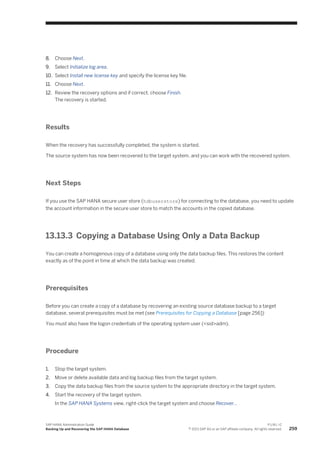 8. Choose Next.
9. Select Initialize log area.
10. Select Install new license key and specify the license key file.
11. Choose Next.
12. Review the recovery options and if correct, choose Finish.
The recovery is started.
Results
When the recovery has successfully completed, the system is started.
The source system has now been recovered to the target system, and you can work with the recovered system.
Next Steps
If you use the SAP HANA secure user store (hdbuserstore) for connecting to the database, you need to update
the account information in the secure user store to match the accounts in the copied database.
13.13.3 Copying a Database Using Only a Data Backup
You can create a homogenous copy of a database using only the data backup files. This restores the content
exactly as of the point in time at which the data backup was created.
Prerequisites
Before you can create a copy of a database by recovering an existing source database backup to a target
database, several prerequisites must be met (see Prerequisites for Copying a Database [page 256])
You must also have the logon credentials of the operating system user (<sid>adm).
Procedure
1. Stop the target system.
2. Move or delete available data and log backup files from the target system.
3. Copy the data backup files from the source system to the appropriate directory in the target system.
4. Start the recovery of the target system.
In the SAP HANA Systems view, right-click the target system and choose Recover…
SAP HANA Administration Guide
Backing Up and Recovering the SAP HANA Database
P U B L I C
© 2013 SAP AG or an SAP affiliate company. All rights reserved. 259
 