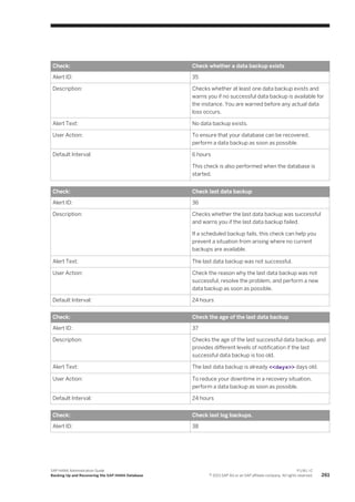 Check: Check whether a data backup exists
Alert ID: 35
Description: Checks whether at least one data backup exists and
warns you if no successful data backup is available for
the instance. You are warned before any actual data
loss occurs.
Alert Text: No data backup exists.
User Action: To ensure that your database can be recovered,
perform a data backup as soon as possible.
Default Interval: 6 hours
This check is also performed when the database is
started.
Check: Check last data backup
Alert ID: 36
Description: Checks whether the last data backup was successful
and warns you if the last data backup failed.
If a scheduled backup fails, this check can help you
prevent a situation from arising where no current
backups are available.
Alert Text: The last data backup was not successful.
User Action: Check the reason why the last data backup was not
successful, resolve the problem, and perform a new
data backup as soon as possible.
Default Interval: 24 hours
Check: Check the age of the last data backup
Alert ID: 37
Description: Checks the age of the last successful data backup, and
provides different levels of notification if the last
successful data backup is too old.
Alert Text: The last data backup is already <<days>> days old.
User Action: To reduce your downtime in a recovery situation,
perform a data backup as soon as possible.
Default Interval: 24 hours
Check: Check last log backups.
Alert ID: 38
SAP HANA Administration Guide
Backing Up and Recovering the SAP HANA Database
P U B L I C
© 2013 SAP AG or an SAP affiliate company. All rights reserved. 261
 