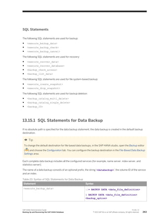 SQL Statements
The following SQL statements are used for backup:
● <execute_backup_data>
● <execute_backup_check>
● <execute_backup_cancel>
The following SQL statements are used for recovery:
● <execute_recover_data>
● <execute_recover_database>
● <backup_check_access>
● <backup_list_data>
The following SQL statements are used for file system-based backup:
● <execute_create_snapshot>
● <execute_drop_snapshot>
The following SQL statements are used for backup deletion:
● <backup_catalog_multi_delete>
● <backup_catalog_single_delete>
● <backup_ID>
13.15.1 SQL Statements for Data Backup
If no absolute path is specified for the data backup statement, the data backup is created in the default backup
destination.
Tip
To change the default destination for file-based data backups, in the SAP HANA studio, open the Backup editor
( ) and choose the Configuration tab. You can configure the backup destination in the File-Based Data Backup
Settings area.
Each complete data backup includes all the configured services (for example, name server, index server, and
statistics server).
The name of a data backup consists of an optional prefix, the string '<databackup>', the volume ID of the service
and an index.
Table 23: Syntax of SQL Statements for Data Backup
Statement Syntax
<execute_backup_data> ::= BACKUP DATA <data_file_definition>
| BACKUP DATA <data_file_definition>
<backup_option>
SAP HANA Administration Guide
Backing Up and Recovering the SAP HANA Database
P U B L I C
© 2013 SAP AG or an SAP affiliate company. All rights reserved. 263
 
