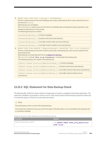● BACKUP DATA USING FILE ('/backup/') ASYNCHRONOUS
Perform a data backup for the entire database and create a data backup file for every relevant service in
the directory/backup.
Data backups are not labeled.
The ASYNCHRONOUS option returns to the client immediately after activating the backup operation, even
though the data backup is still running.
The following backups are created:
/backup/databackup_0_1 (contains topology)
/backup/databackup_1_1 (contains name server persistency)
/backup/databackup_2_1 (normally contains index server persistency)
/backup/databackup_3_1 (normally contains statistic server persistency)
● BACKUP DATA USING BACKINT ('MyBackIntBackup') TOOLOPTION 'This is my tooloption'
Perform a data backup for the entire instance and create a data backup for each service using the third-
party backup tool.
Data backups are prepended with the string MyBackIntBackup.
The TOOLOPTION string 'This is my tooloption' is forwarded to the backup tool.
The following backups are created in the backup tool:
<default backup directory>/MyBackIntBackup_0_1 (contains topology)
<default backup directory>MyBackIntBackup_1_1 (contains name server persistency)
<default backup directory>MyBackIntBackup_2_1 (normally contains index server persistency)
<default backup directory>MyBackIntBackup_3_1 (normally contains statistic server
persistency)
13.15.2 SQL Statement for Data Backup Check
The following SQL statement checks whether enough space (in bytes) is available at the backup destination. The
statement completes successfully or returns an error if the check predicts that the backup cannot be written due
to insufficient space or if there are issues with permissions.
Note
This data backup check is only for file-based backups.
The result of this statement may vary as the free space in the file system is not controlled by the database and
is constantly changing.
Table 24: Syntax of SQL Statement for Data Backup Check
Command Syntax
<execute_backup_check> ::= BACKUP CHECK <data_file_definition>
SIZE <size>
SAP HANA Administration Guide
Backing Up and Recovering the SAP HANA Database
P U B L I C
© 2013 SAP AG or an SAP affiliate company. All rights reserved. 265
 