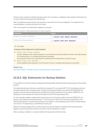 Cloning is done using the underlying storage system. For consistency, a database-wide snapshot of the data area
is used, similar to the procedure for data backup.
After the database has been cloned, the snapshot is removed from the source database. The snapshot in the
cloned database is restored during the first restart.
Then, the snapshot in the destination database is removed.
Table 26: Syntax of SQL Statements for Data Snapshot
Command Syntax
<execute_create_snapshot> ::= BACKUP DATA CREATE SNAPSHOT
<execute_drop_snapshot> ::= BACKUP DATA DROP SNAPSHOT
Example
Examples of SQL Statements for Data Snapshot
● BACKUP DATA CREATE SNAPSHOT
Create a database-wide snapshot based on a transactional consistent savepoint similar to the data backup.
If a snapshot exists, no complete data backup is possible.
Every request of this kind is rejected with a notification that a data backup is still in process.
● BACKUP DATA DROP SNAPSHOT
Drop a database-wide snapshot. From this point in time on, complete data backups are possible.
Related Links
SAP Note 1703435 - Creating a copy of a running instance using snapshots
13.15.5 SQL Statements for Backup Deletion
It is possible to truncate the backup catalog and optionally delete all affected data and log backups at the backup
location.
The oldest data backup to be kept is specified by its backup ID. If you specify WITH FILE, the database removes
file-based backups at the original location recorded in the backup catalog. If you specify WITH BACKINT the
database removes backups located at the configured third-party backup tool. If you specify COMPLETE, the
databases remove backups from both the file system and the third-party backup tool.
It is also possible to delete a single specific data backup from the backup catalog. If specify COMPLETE, the
backup is also deleted at the backup location. This information is taken from the backup catalog itself. If the
selected data backup is the last and only backup, then deletion is not possible because at least one data backup
must remain. The data backup is identified by its backup ID.
Deletion of backup catalog entries is performed synchronously. Deletion of backups at the backup location
happens asynchronously and continues even after a service shutdown or restart.
Before a backup is deleted, it is checked whether the backup ID and SID matches.
SAP HANA Administration Guide
Backing Up and Recovering the SAP HANA Database
P U B L I C
© 2013 SAP AG or an SAP affiliate company. All rights reserved. 267
 