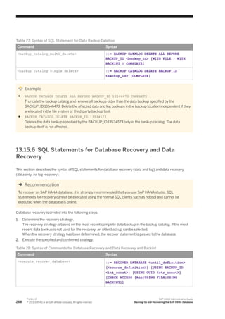Table 27: Syntax of SQL Statement for Data Backup Deletion
Command Syntax
<backup_catalog_multi_delete> ::= BACKUP CATALOG DELETE ALL BEFORE
BACKUP_ID <backup_id> [WITH FILE | WITH
BACKINT | COMPLETE]
<backup_catalog_single_delete> ::= BACKUP CATALOG DELETE BACKUP_ID
<backup_id> [COMPLETE]
Example
● BACKUP CATALOG DELETE ALL BEFORE BACKUP_ID 13546473 COMPLETE
Truncate the backup catalog and remove all backups older than the data backup specified by the
BACKUP_ID 13546473. Delete the affected data and log backups in the backup location independent if they
are located in the file system or third-party backup tool.
● BACKUP CATALOG DELETE BACKUP_ID 13534573
Deletes the data backup specified by the BACKUP_ID 13534573 only in the backup catalog. The data
backup itself is not affected.
13.15.6 SQL Statements for Database Recovery and Data
Recovery
This section describes the syntax of SQL statements for database recovery (data and log) and data recovery
(data only, no log recovery).
Recommendation
To recover an SAP HANA database, it is strongly recommended that you use SAP HANA studio. SQL
statements for recovery cannot be executed using the normal SQL clients such as hdbsql and cannot be
executed when the database is online.
Database recovery is divided into the following steps:
1. Determine the recovery strategy.
The recovery strategy is based on the most recent complete data backup in the backup catalog. If the most
recent data backup is not used for the recovery, an older backup can be selected.
When the recovery strategy has been determined, the recover statement is passed to the database.
2. Execute the specified and confirmed strategy.
Table 28: Syntax of Commands for Database Recovery and Data Recovery and Backint
Command Syntax
<execute_recover_database> ::= RECOVER DATABASE <until_definition>
[<source_definition>] [USING BACKUP_ID
<int_const>] [USING GUID <str_const>]
[CHECK ACCESS [ALL|USING FILE|USING
BACKINT]]
268
P U B L I C
© 2013 SAP AG or an SAP affiliate company. All rights reserved.
SAP HANA Administration Guide
Backing Up and Recovering the SAP HANA Database
 