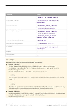 Command Syntax
| BACKINT ( <file_name_prefix> )
<file_name_prefix> ::= <apostrophe> <string_const>
<apostrophe>
<recover_option> ::= <recover_option_clearlog>
| <recover_option_license>
<recover_normal_option> ::= <recover_option_clearlog>
[<recover_option_license>]
| [<recover_option_license>]
<recover_option_clearlog>
<recover_option_clearlog> ::= CLEAR LOG
<recover_option_license> ::= SET LICENSE <license>
<license> ::= <apostrophe> <string_const>
<apostrophe>
<comma> ::= ,
<apostrophe> ::= '
Example
Examples of Commands for Database Recovery and Data Recovery
● Example Scenario 1
The last complete data backup was created on Monday 22nd at 8 am CEST (6am UTC).
The database ran up to 6pm CEST (4 pm UTC) and must be recovered up to 5pm (3 pm UTC).
Use the following command:
RECOVER DATABASE UNTIL TIMESTAMP '2011-08-22 15:00:00'
Note
The timestamp given to the database is interpreted as UTC time. Therefore, 3pm means UTC and not
3pm CEST.
Note
Note that the specified timestamp is not included in the transactions to be redone. For that reason, only
transactions with a commit timestamp before the target timestamp will be redone.
● Example Scenario 2
Recover the database until a point in time with a timestamp using a dedicated directory for data backups
and further directories containing automatically written log backups.
Use the following command:
270
P U B L I C
© 2013 SAP AG or an SAP affiliate company. All rights reserved.
SAP HANA Administration Guide
Backing Up and Recovering the SAP HANA Database
 