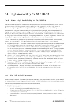14 High Availability for SAP HANA
14.1 About High Availability for SAP HANA
SAP HANA is fully designed for high availability. It supports recovery measures ranging from faults and software
errors, to disasters that decommission an entire data center. High availability is the name given to a set of
techniques, engineering practices and design principles that support the goal of business continuity.
High availability is achieved by eliminating single points of failure (fault tolerance), and providing the ability to
rapidly resume operations after a system outage with minimal business loss (fault resilience). Fault recovery is
the process of recovering and resuming operations after an outage due to a fault. Disaster recovery is the process
of recovering operations after an outage due to a prolonged datacenter or site failure. Preparing for disasters may
require backing up data across longer distances, and may thus be more complex and costly.
The key to achieving high availability is redundancy, including hardware redundancy, network redundancy and
data center redundancy. SAP HANA provides several levels of defense against failure-related outages:
1. Hardware Redundancy – SAP HANA appliance vendors offer multiple layers of redundant hardware, software
and network components, such as redundant power supplies and fans, enterprise grade error-correcting
memories, fully redundant network switches and routers, and uninterrupted power supply (UPS). Disk
storage systems use batteries to guarantee writing even in the presence of power failure, and use striping and
mirroring to provide redundancy for automatic recovery from disk failures. Generally speaking, all these
redundancy solutions are transparent to SAP HANA's operation, but they form part of the defense against
system outage due to single component failures.
2. Software – SAP HANA is based on SUSE Linux Enterprise 11 for SAP and includes security pre-configurations
(for example, minimal network services). Additionally, the SAP HANA system software also includes a
watchdog function, which automatically restarts configured services (index server, name server, and so on),
in case of detected stoppage (killed or crashed).
3. Persistence – SAP HANA persists transaction logs, savepoints and snapshots to support system restart and
recovery from host failures, with minimal delay and without loss of data.
4. Standby and Failover – Separate, dedicated standby hosts are used for failover, in case of failure of the
primary, active hosts. This improves the availability by significantly reducing the recovery time from an
outage.
SAP HANA High Availability Support
As an in-memory database, SAP HANA is not only concerned with maintaining the reliability of its data in the event
of failures, but also with resuming operations with most of that data loaded back in memory as quickly as possible.
SAP HANA supports the following recovery measures from failures:
● Disaster recovery support:
○ Backups: Periodic saving of database copies in safe place.
○ Storage replication: Continuous replication (mirroring) between primary storage and backup storage over
a network (may be synchronous).
○ System replication: Continuous update of secondary system by primary system, including in-memory
table loading.
272
P U B L I C
© 2013 SAP AG or an SAP affiliate company. All rights reserved.
SAP HANA Administration Guide
High Availability for SAP HANA
 