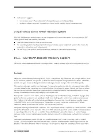 ● Fault recovery support:
○ Service auto-restart: Automatic restart of stopped services on host (watchdog).
○ Host auto-failover: Automatic failover from crashed host to standby host in the same system.
Using Secondary Servers for Non-Productive systems
With SAP HANA system replication you can use the servers on the secondary system for non-productive SAP
HANA systems under the following conditions:
● Table pre-load is turned off in the secondary system.
● The secondary system uses its own disk infrastructure. In the case of single node systems this means, the
local disk infrastructure needs to be doubled.
● The non-productive systems are stopped with the takeover to the productive secondary.
14.1.1 SAP HANA Disaster Recovery Support
SAP HANA offer three levels of disaster recovery support - backups, storage replication and system replication.
Backups
SAP HANA uses in-memory technology, but of course it fully persists any transaction that changes the data, such
as row insertions, deletions and updates, so it can resume from a power-outage without loss of data. SAP HANA
persists two types of data to storage: transaction redo logs, and data changes in the form of savepoints.
A transaction redo log is used to record a change. To make a transaction durable, it is not required to persist the
complete data when the transaction is committed; instead it is sufficient to persist the redo log. Upon an outage,
the most recent consistent state of the database can be restored by replaying the changes recorded in the log,
redoing completed transactions and rolling back incomplete ones.
A savepoint is a periodic point in time, when all the changed data is written to storage, in the form of pages. One
goal of performing savepoints is to speed up restart: when starting up the system, logs need not be processed
from the beginning, but only from the last savepoint position. Savepoints are coordinated across all processes
(called SAP HANA services) and instances of the database to ensure transaction consistency. By default,
savepoints are performed every five minutes, but this can be configured.
Savepoints normally overwrite older savepoints, but it is possible to freeze a savepoint for future use; this is called
a snapshot. Snapshots can be replicated in the form of full data backups, which can be used to restore a database
to a specific point in time. This can be useful in the event of data corruption, for instance. In addition to data
backups, smaller periodic log backups ensure the ability to recover from fatal storage faults with minimal loss of
data.
Savepoints, can be saved to local storage, and the additional backups, can be additionally saved to backup
storage. Local recovery from the crash uses the latest savepoint, and then replays the last logs, to recover the
database without any data loss. If the local storage was corrupted by the crash, it is still possible to recover the
SAP HANA Administration Guide
High Availability for SAP HANA
P U B L I C
© 2013 SAP AG or an SAP affiliate company. All rights reserved. 273
 