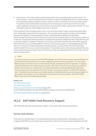 ● Asynchronous: The primary system sends redo log buffers to the secondary system asynchronously. The
primary system commits a transaction when it has been written to the log file of the primary system and sent
to the secondary system through the network. It does not wait for confirmation from the secondary system.
This option provides better performance because it is not necessary to wait for log I/O on the secondary
system. Database consistency across all services on the secondary system is guaranteed. However, it is more
vulnerable to data loss. Data changes may be lost on takeover.
If the connection to the secondary system is lost, or the secondary system crashes, the primary system after a
brief, configurable, timeout will resume operations. The secondary system persists, but does not immediately
replay the received log. To avoid a growing list of logs, incremental data snapshots are transmitted
asynchronously from time to time from the primary system to the secondary system. If the secondary system has
to take over, only that part of the log needs to be replayed that represents changes that were made after the most
recent data snapshot. In addition to snapshots, the primary system also transfers status information regarding
which table columns are currently loaded into memory. The secondary system correspondingly preloads these
columns. In the event of a failure that justifies full system failover, an administrator instructs the secondary
system to switch from recovery mode to full operation. The secondary system, which already preloaded the same
column data as the primary system, becomes the primary system by replaying the last transaction logs, and then
starts to accept queries.
Note
To prevent unauthorized access to the SAP HANA database, the internal communication channels between the
primary site and the secondary site in a system replication scenario need to be protected. This may include
filtering access to the relevant ports and channels by firewalls, implementing network separation, or applying
additional protection at the network level (for example, VPN, IPSec). We recommend routing the connection
between the two sites over a special site-to-site high-speed network, which typically already implements
security measures such as separation from other network access and encryption or authentication between
sites. The details of security measures and implementation of additional network security measures depend on
your specific environment. For more information about network and security aspects, see the SAP HANA
Master Guide and the SAP HANA Security Guide.
Related Links
SAP HANA Master Guide
SAP HANA Security Guide
Setting up System Replication with hdbnsutil [page 276]
System replication between two SAP HANA database systems can be set up using hdbnsutil.
SAP HANA Database Backup and Recovery [page 222]
14.1.2 SAP HANA Fault Recovery Support
SAP HANA offer two levels of fault recovery support - service auto-restart and host auto-failover.
Service Auto-Restart
In the event of a software failure or an intentional intervention by an administrator, that disables one of the
configured SAP HANA services (Index Server, Name Server, and so on), the service will be restarted by the SAP
SAP HANA Administration Guide
High Availability for SAP HANA
P U B L I C
© 2013 SAP AG or an SAP affiliate company. All rights reserved. 275
 