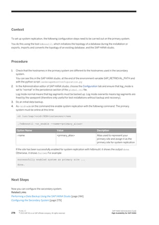 Context
To set up system replication, the following configuration steps need to be carried out on the primary system.
You do this using the tool hdbnsutil, which initializes the topology of a database during the installation or
exports, imports and converts the topology of an existing database, and the SAP HANA studio.
Procedure
1. Check that the hostnames in the primary system are different to the hostnames used in the secondary
system.
You can see this in the SAP HANA studio, at the end of the environment variable SAP_RETRIEVAL_PATH and
with the python script landscapeHostConfiguration.py
2. In the Administration editor of SAP HANA studio, choose the Configuration tab and ensure that log_mode is
set to "normal" in the persistence section of the global.ini file.
Log mode normal means that log segments must be backed up. Log mode overwrite means log segments are
freed by the savepoint (therefore only useful for test installations without backup and recovery).
3. Do an initial data backup.
4. As <sid>adm on the command line enable system replication with the following command. The primary
system must be online at this time:
cd /usr/sap/<sid>/HDB<instancenr>/exe
./hdbnsutil -sr_enable --name=<primary_alias>
Option Name Value Decription
--name <primary_alias> Alias used to represent your
primary site and assign it as the
primary site for system replication
If the site has been successfully enabled for system replication with hdbnsutil, it shows the output done.
Otherwise, it shows failed. For example:
successfully enabled system as primary site ...
done.
Next Steps
Now you can configure the secondary system.
Related Links
Performing a Data Backup Using the SAP HANA Studio [page 244]
Configuring the Secondary System [page 279]
278
P U B L I C
© 2013 SAP AG or an SAP affiliate company. All rights reserved.
SAP HANA Administration Guide
High Availability for SAP HANA
 