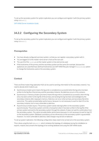To set up the secondary system for system replication you can configure and register it with the primary system
using hdbnsutil.
SAP HANA Server Installation Guide
14.2.2 Configuring the Secondary System
To set up the secondary system for system replication you can configure and register it with the primary system
using hdbnsutil.
Prerequisites
● You have already configured a primary system, so that you can register a secondary system with it.
● You are logged on to the master name server's host as the root user.
● The user ID of the <sid>adm on the master system is free and can be used.
● If the hostnames of the primary and the secondary system are the same (for example, because two
appliances are used that have identical hostnames) use SAP HANA lifecycle manager's hanarename option
to change the hostnames used on the secondary system.
Context
There are three mode of log replication that can be used to send log information to the secondary instance. You
need to decide which mode to use.
● Synchronous (mode=sync) means the log write is considered as successful when the log entry has been
written to the log file of the primary and the secondary instance. No data loss occurs in this scenario.
● Synchronous in memory (mode=syncmem) means the log write is considered as successful, when the log
entry has been written to the log file of the primary and sending the log has been acknowledged by the
secondary instance after copying to memory. Data loss can occur when primary and secondary fail at the
same time. This option provide better performance, because it is not necessary to wait for disk I/O on the
secondary instance, but is more vulnerable to data loss.
● Asynchronous (mode=async): The primary system sends redo log buffers to the secondary system
asynchronously. The primary system commits a transaction when it has been written to the log file of the
primary system and sent to the secondary system through the network. It does not wait for confirmation from
the secondary system. This option provides better performance because it is not necessary to wait for log I/O
on the secondary system. Database consistency across all services on the secondary system is guaranteed.
However, it is more vulnerable to data loss. Data changes may be lost on takeover.
To set up system replication, the following configuration steps need to be carried out on the secondary system.
This is done using the tool hdbnsutil, which initializes the topology of a database during the installation or
exports, imports and converts the topology of an existing database and using the SAP HANA studio.
SAP HANA Administration Guide
High Availability for SAP HANA
P U B L I C
© 2013 SAP AG or an SAP affiliate company. All rights reserved. 279
 
