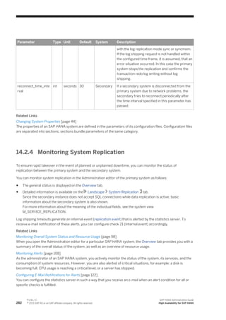 Parameter Type Unit Default System Description
with the log replication mode sync or syncmem.
If the log shipping request is not handled within
the configured time frame, it is assumed, that an
error situation occurred. In this case the primary
system stops the replication and confirms the
transaction redo log writing without log
shipping.
reconnect_time_inte
rval
int seconds 30 Secondary If a secondary system is disconnected from the
primary system due to network problems, the
secondary tries to reconnect periodically after
the time interval specified in this parameter has
passed.
Related Links
Changing System Properties [page 44]
The properties of an SAP HANA system are defined in the parameters of its configuration files. Configuration files
are separated into sections; sections bundle parameters of the same category.
14.2.4 Monitoring System Replication
To ensure rapid takeover in the event of planned or unplanned downtime, you can monitor the status of
replication between the primary system and the secondary system.
You can monitor system replication in the Administration editor of the primary system as follows:
● The general status is displayed on the Overview tab.
● Detailed information is available on the Landscape System Replication tab.
Since the secondary instance does not accept SQL connections while data replication is active, basic
information about the secondary system is also shown.
For more information about the meaning of the individual fields, see the system view
M_SERVICE_REPLICATION.
Log shipping timeouts generate an internal event (replication event) that is alerted by the statistics server. To
receive e-mail notification of these alerts, you can configure check 21 (Internal event) accordingly.
Related Links
Monitoring Overall System Status and Resource Usage [page 98]
When you open the Administration editor for a particular SAP HANA system, the Overview tab provides you with a
summary of the overall status of the system, as well as an overview of resource usage.
Monitoring Alerts [page 108]
As the administrator of an SAP HANA system, you actively monitor the status of the system, its services, and the
consumption of system resources. However, you are also alerted of critical situations, for example: a disk is
becoming full, CPU usage is reaching a critical level, or a server has stopped.
Configuring E-Mail Notifications for Alerts [page 122]
You can configure the statistics server in such a way that you receive an e-mail when an alert condition for all or
specific checks is fulfilled.
282
P U B L I C
© 2013 SAP AG or an SAP affiliate company. All rights reserved.
SAP HANA Administration Guide
High Availability for SAP HANA
 