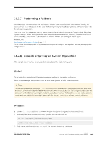 14.2.7 Performing a Failback
After a takeover has been carried out, and the data center is back in operation the roles between primary and
secondary can be switched over. In this case, the former primary now has to be registered as the secondary with
the active primary system.
This is the same procedure as is used for setting up a normal secondary described in Configuring the Secondary
System. The data, that is already available in the persistence cannot be reused, instead a complete initialization
will be carried out. This means a full replica will be shipped until the "old primary" is in sync again.
Related Links
Configuring the Secondary System [page 279]
To set up the secondary system for system replication you can configure and register it with the primary system
using hdbnsutil.
14.2.8 Example of Setting up System Replication
This example shows you how to set up system replication with a single host system.
Context
To set up system replication with two appliances you may have to change the hostnames.
In this example a single host system is used, in multi-node systems all hosts have to renamed.
Note
To use SAP HANA lifecycle manager's hanarename option to rename hosts in a production system replication
landscape, system replication must be first deactivated. This means you have to first unregister and disable the
secondary system before renaming any hosts. Once you have renamed the hosts then you can enable recovery
mode again and register the secondary system with the primary system to re-activate system replication.
Procedure
1. Use the hanarename option of SAP HANA lifecycle manager to change hostnames as necessary.
2. Enable system replication on the primary system, with the hostname ej11.
cd /usr/sap/<sid>/HDB<instancenr>/exe
./hdbnsutil -sr_enable --name=dcsite1
3. Stop the secondary system with HDB stop. The primary system can stay online.
SAP HANA Administration Guide
High Availability for SAP HANA
P U B L I C
© 2013 SAP AG or an SAP affiliate company. All rights reserved. 285
 