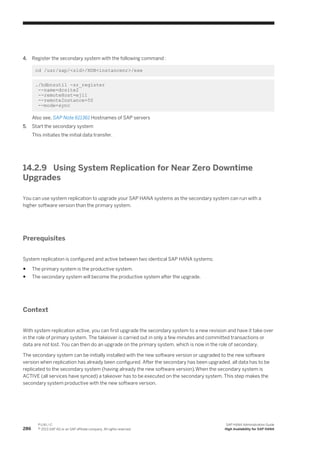 4. Register the secondary system with the following command :
cd /usr/sap/<sid>/HDB<instancenr>/exe
./hdbnsutil -sr_register
--name=dcsite2
--remoteHost=ej11
--remoteInstance=50
--mode=sync
Also see, SAP Note 611361 Hostnames of SAP servers
5. Start the secondary system
This initiates the initial data transfer.
14.2.9 Using System Replication for Near Zero Downtime
Upgrades
You can use system replication to upgrade your SAP HANA systems as the secondary system can run with a
higher software version than the primary system.
Prerequisites
System replication is configured and active between two identical SAP HANA systems:
● The primary system is the productive system.
● The secondary system will become the productive system after the upgrade.
Context
With system replication active, you can first upgrade the secondary system to a new revision and have it take over
in the role of primary system. The takeover is carried out in only a few minutes and committed transactions or
data are not lost. You can then do an upgrade on the primary system, which is now in the role of secondary.
The secondary system can be initially installed with the new software version or upgraded to the new software
version when replication has already been configured. After the secondary has been upgraded, all data has to be
replicated to the secondary system (having already the new software version).When the secondary system is
ACTIVE (all services have synced) a takeover has to be executed on the secondary system. This step makes the
secondary system productive with the new software version.
286
P U B L I C
© 2013 SAP AG or an SAP affiliate company. All rights reserved.
SAP HANA Administration Guide
High Availability for SAP HANA
 