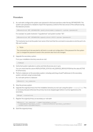Procedure
1. As <sid>adm configure the system user password in the local userstore under the key SRTAKEOVER. The
system user password is needed to import the repository content of the new version of the software during
the takeover process:
hdbuserstore SET SRTAKEOVER <publichostname>:<sqlport> system <password>
For example, for public hostname "mypublichost" and system number "00" :
hdbuserstore SET SRTAKEOVER mypublichost:30015 system <password>
The hostname has to be the public host name of the host that the command is executed on and the port is its
SQL port number.
Note
The command has to be executed on all hosts in a scale-out configuration. If the password for the system
user is changed the password saved in the userstore also has to be changed.
2. Upgrade the secondary system.
From your installation directory execute as root:
./hdbupd
3. Verify that system replication is active and that all services are in sync.
You can check that the column REPLICATION_STATUS in M_SERVICE_REPLICATION has the value ACTIVE
for all services)
4. Perform a takeover on the secondary system, including switching virtual IP addresses to the secondary
system, and start using it productively
As <sid>adm perform a takeover:
hdbnsutil -sr_takeover
5. Stop the primary system
6. Upgrade the original primary from the installation directory as root user using the option --nostart=on. This
is necessary because otherwise the primary has to be stopped again before it can be registered as the
secondary.
hdbupd –-nostart=on
7. Register the original primary as secondary as <sid>adm
hdbnsutil -sr_register --name=<secondary_alias>
--remoteHost=<primary_host> --remoteInstance=<primary_systemnr>
--mode=[sync|syncmem|async]
8. Start the original primary
SAP HANA Administration Guide
High Availability for SAP HANA
P U B L I C
© 2013 SAP AG or an SAP affiliate company. All rights reserved. 287
 