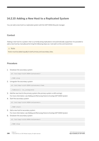 14.2.10 Adding a New Host to a Replicated System
You can add a new host to a replicated system with the SAP HANA lifecycle manager.
Context
Adding a new host to a system, that is currently being replicated is not automatically supported. It is possible to
add a new host by manually performing the following steps (as <sid>adm on the command line):
Note
Hosts must be added equally to both primary and secondary sites.
Procedure
1. Shutdown the secondary system
cd /usr/sap/<sid>/HDB<instancenr>
./HDB stop
2. Unregister the secondary system
cd /usr/sap/<sid>/HDB<instancenr>/exe
./hdbnsutil -sr_unregister
3. Add the new host to the primary system (the primary system is still running):
For more information, see Adding and Removing Hosts to Existing SAP HANA System
4. Start the secondary system
cd /usr/sap/<sid>/HDB<instancenr>
./HDB start
5. Add a new host to secondary system:
For more information, see Adding and Removing Hosts to Existing SAP HANA System
6. Shutdown the secondary system
cd /usr/sap/<sid>/HDB<instancenr>
./HDB stop
288
P U B L I C
© 2013 SAP AG or an SAP affiliate company. All rights reserved.
SAP HANA Administration Guide
High Availability for SAP HANA
 